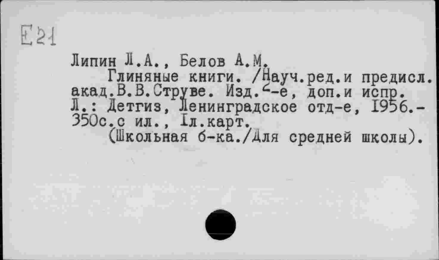 ﻿£ SI
Липин Л.A., Белов A.M,
Глиняные книги. /Науч.ред.и предисл. акад.В.В.Струве. Изд.^-е, доп.и испр. Л.: Детгиз, Ленинградское отд-е, 1956,-350с.с ил., 1л.карт.
(Школьная б-ка./Для средней школы).